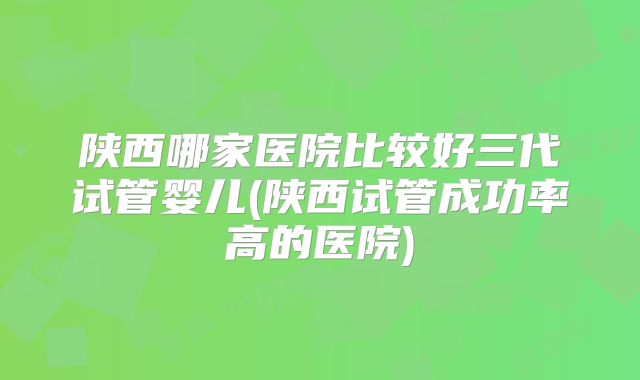 陕西哪家医院比较好三代试管婴儿(陕西试管成功率高的医院)