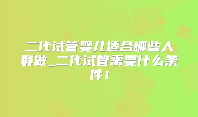 二代试管婴儿适合哪些人群做_二代试管需要什么条件！