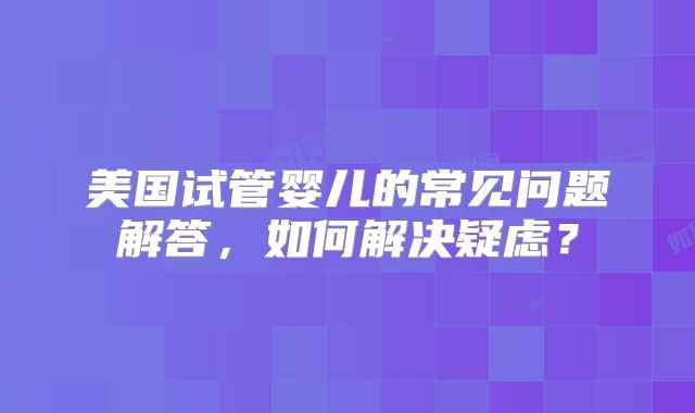 美国试管婴儿的常见问题解答,如何解决疑虑?