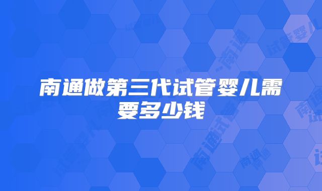 南通做第三代试管婴儿需要多少钱