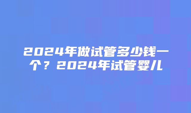 2024年做试管多少钱一个？2024年试管婴儿
