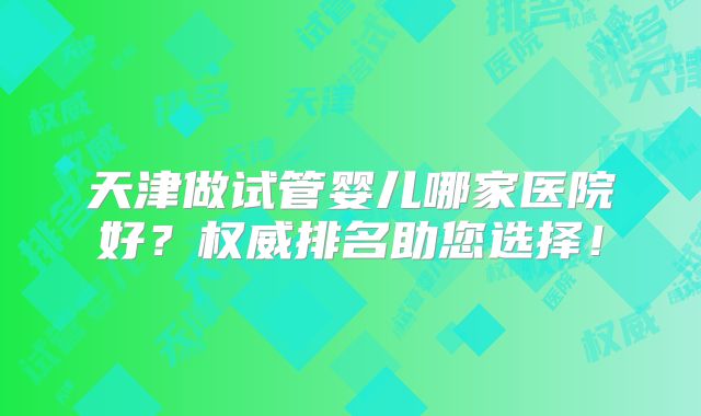 天津做试管婴儿哪家医院好？权威排名助您选择！
