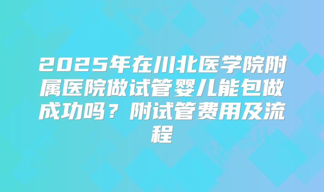 2025年在川北医学院附属医院做试管婴儿能包做成功吗?附试管费用及流程