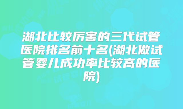 湖北比较厉害的三代试管医院排名前十名(湖北做试管婴儿成功率比较高的医院)