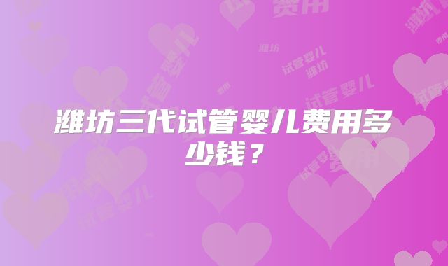 潍坊三代试管婴儿费用多少钱？