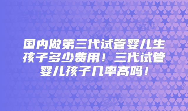 国内做第三代试管婴儿生孩子多少费用！三代试管婴儿孩子几率高吗！