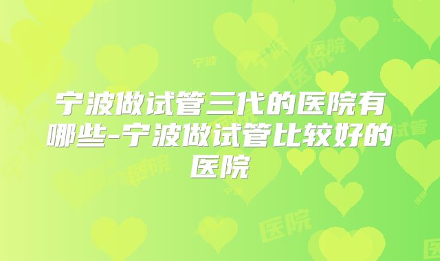 宁波做试管三代的医院有哪些-宁波做试管比较好的医院