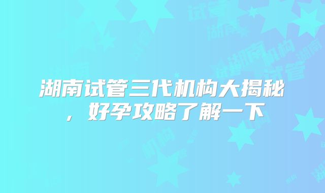 湖南试管三代机构大揭秘，好孕攻略了解一下