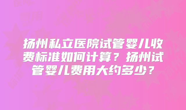 扬州私立医院试管婴儿收费标准如何计算？扬州试管婴儿费用大约多少？