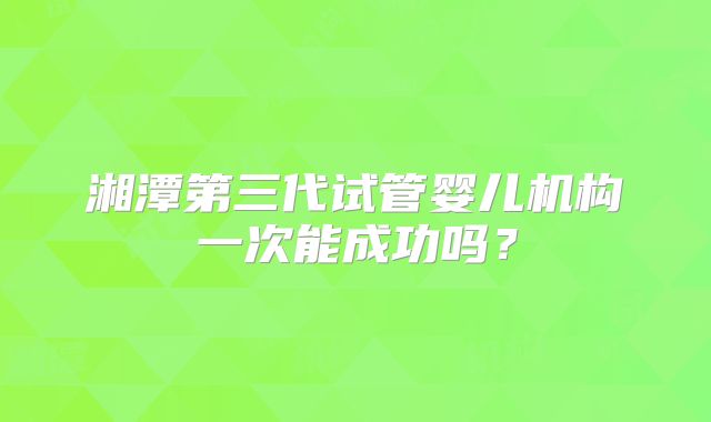 湘潭第三代试管婴儿机构一次能成功吗？