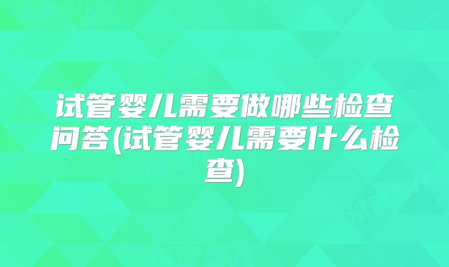 试管婴儿需要做哪些检查问答(试管婴儿需要什么检查)