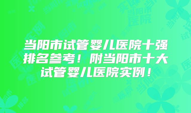 当阳市试管婴儿医院十强排名参考！附当阳市十大试管婴儿医院实例！