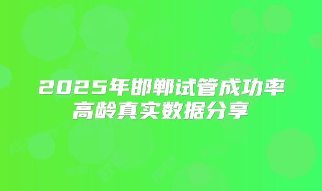 2025年邯郸试管成功率高龄真实数据分享