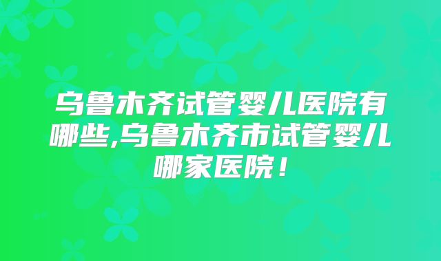 乌鲁木齐试管婴儿医院有哪些,乌鲁木齐市试管婴儿哪家医院!