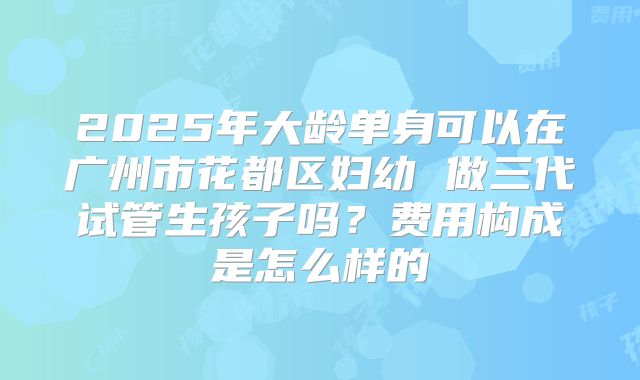 2025年大龄单身可以在广州市花都区妇幼 做三代试管生孩子吗？费用构成是怎么样的