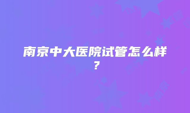 南京中大医院试管怎么样？