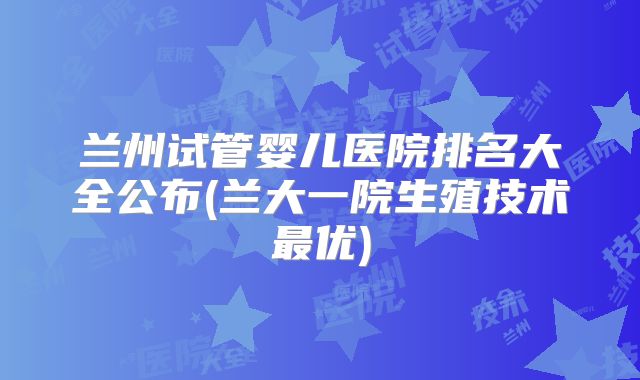 兰州试管婴儿医院排名大全公布(兰大一院生殖技术最优)