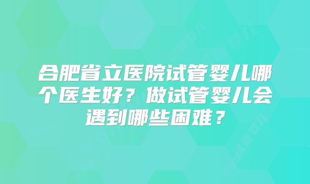 合肥省立医院试管婴儿哪个医生好？做试管婴儿会遇到哪些困难？