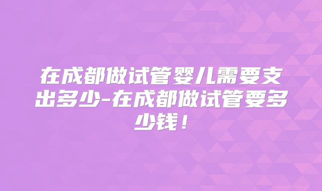在成都做试管婴儿需要支出多少-在成都做试管要多少钱!