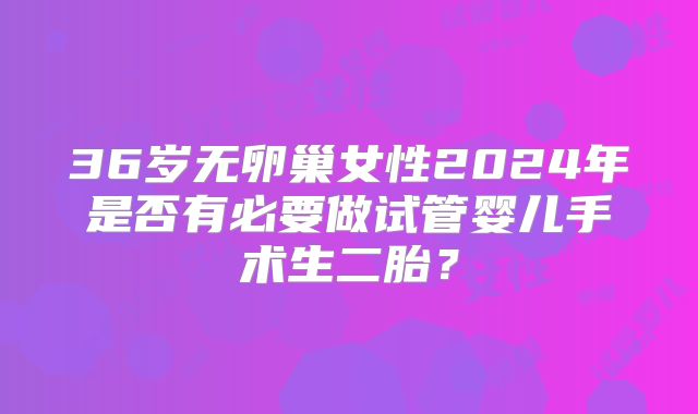 36岁无卵巢女性2024年是否有必要做试管婴儿手术生二胎？