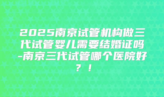 2025南京试管机构做三代试管婴儿需要结婚证吗-南京三代试管哪个医院好?!