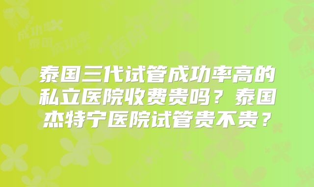泰国三代试管成功率高的私立医院收费贵吗？泰国杰特宁医院试管贵不贵？