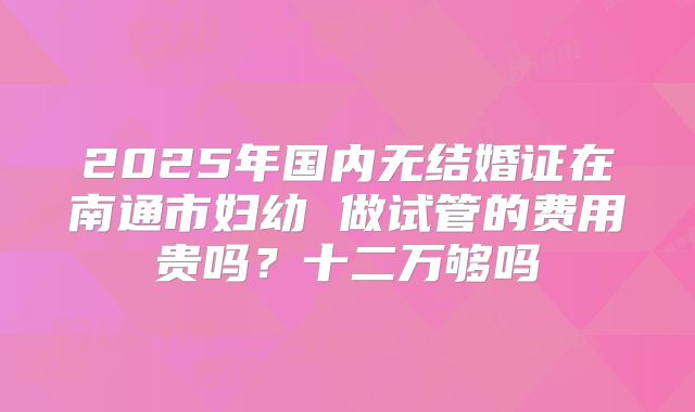 2025年国内无结婚证在南通市妇幼 做试管的费用贵吗？十二万够吗