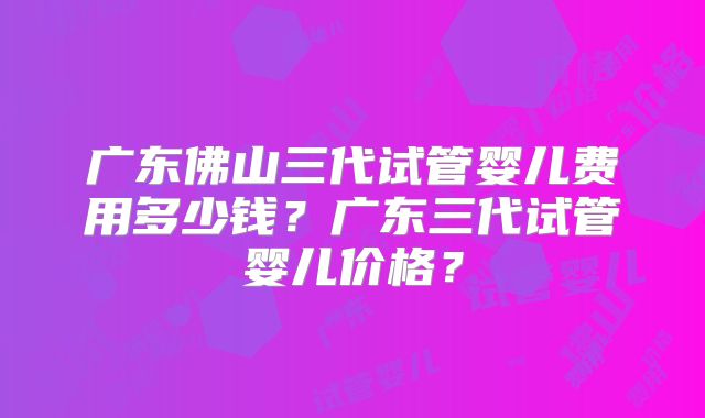 广东佛山三代试管婴儿费用多少钱？广东三代试管婴儿价格？