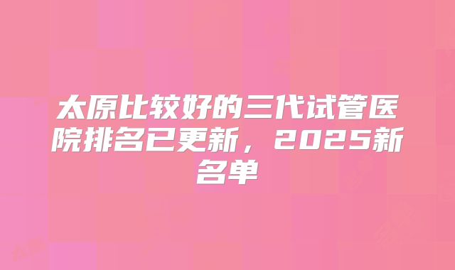 太原比较好的三代试管医院排名已更新，2025新名单