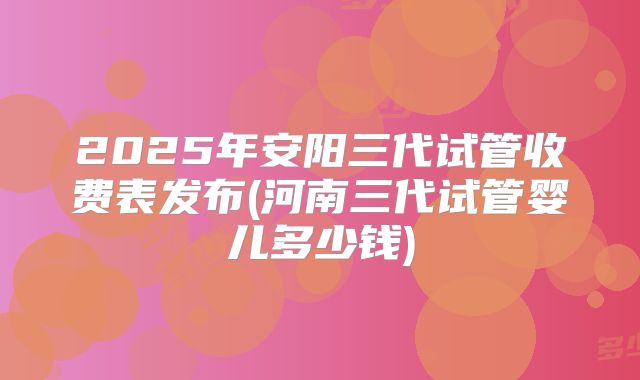 2025年安阳三代试管收费表发布(河南三代试管婴儿多少钱)