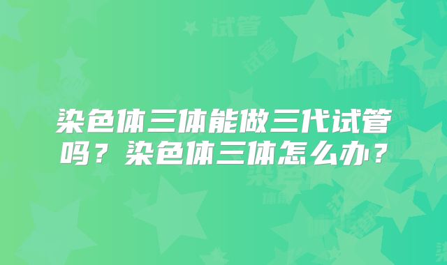 染色体三体能做三代试管吗?染色体三体怎么办?