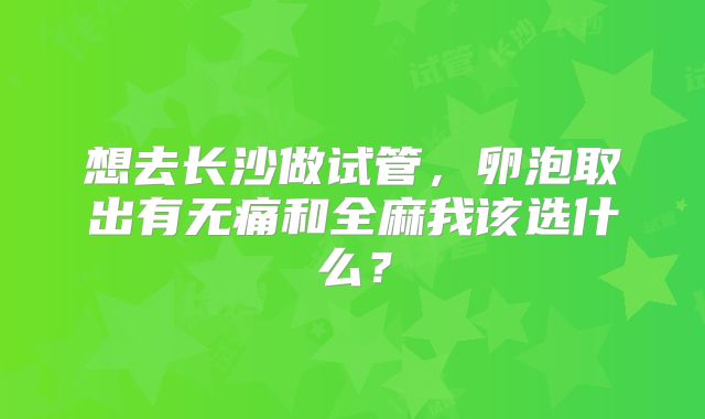 想去长沙做试管，卵泡取出有无痛和全麻我该选什么？