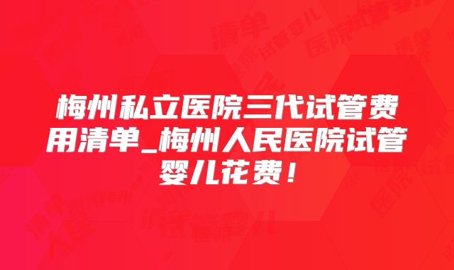 梅州私立医院三代试管费用清单_梅州人民医院试管婴儿花费！