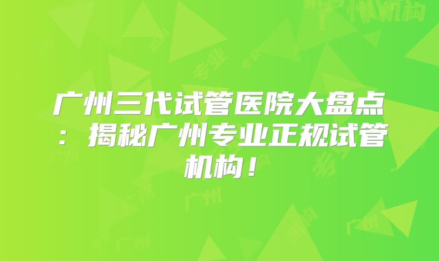 广州三代试管医院大盘点：揭秘广州专业正规试管机构！
