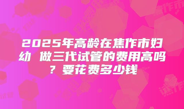 2025年高龄在焦作市妇幼 做三代试管的费用高吗？要花费多少钱