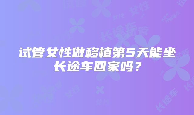 试管女性做移植第5天能坐长途车回家吗？