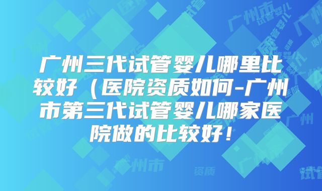 广州三代试管婴儿哪里比较好（医院资质如何-广州市第三代试管婴儿哪家医院做的比较好！