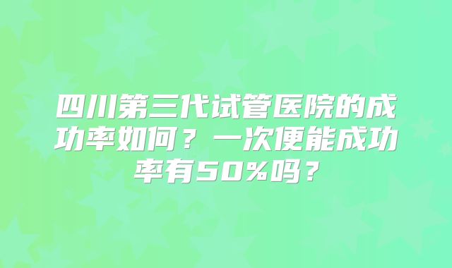 四川第三代试管医院的成功率如何?一次便能成功率有50%吗?