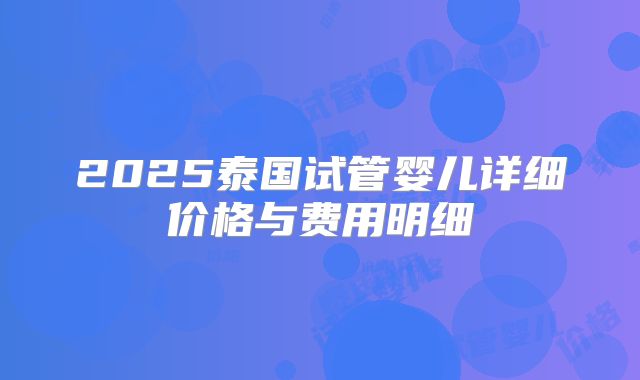 2025泰国试管婴儿详细价格与费用明细