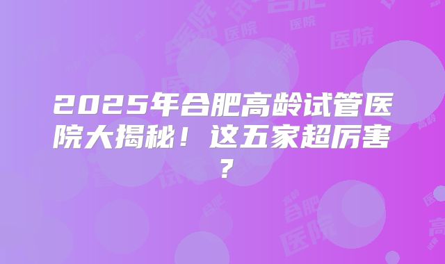 2025年合肥高龄试管医院大揭秘!这五家超厉害?