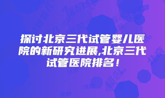 探讨北京三代试管婴儿医院的新研究进展,北京三代试管医院排名！