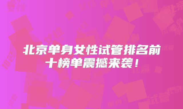 北京单身女性试管排名前十榜单震撼来袭!