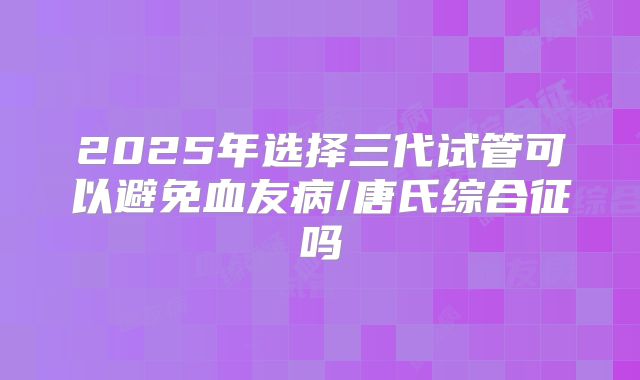 2025年选择三代试管可以避免血友病/唐氏综合征吗