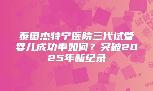 泰国杰特宁医院三代试管婴儿成功率如何？突破2025年新纪录