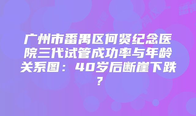 广州市番禺区何贤纪念医院三代试管成功率与年龄关系图：40岁后断崖下跌？