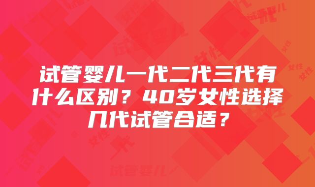 试管婴儿一代二代三代有什么区别？40岁女性选择几代试管合适？