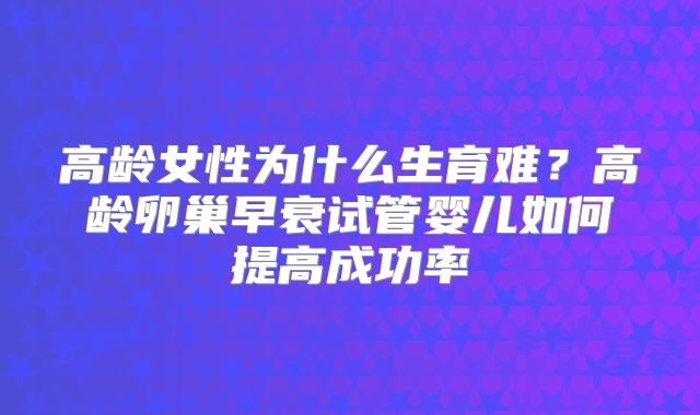 高龄女性为什么生育难?高龄卵巢早衰试管婴儿如何提高成功率