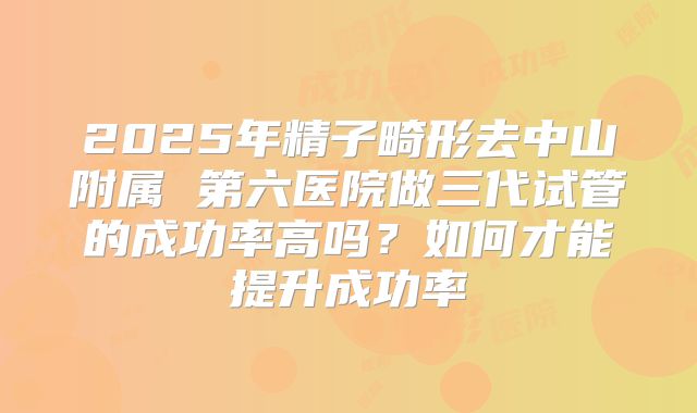 2025年精子畸形去中山附属 第六医院做三代试管的成功率高吗？如何才能提升成功率