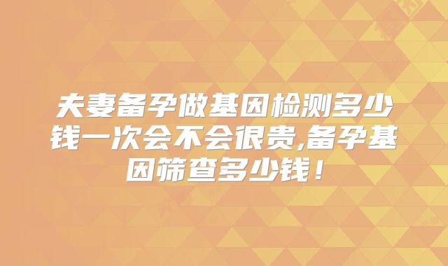 夫妻备孕做基因检测多少钱一次会不会很贵,备孕基因筛查多少钱！