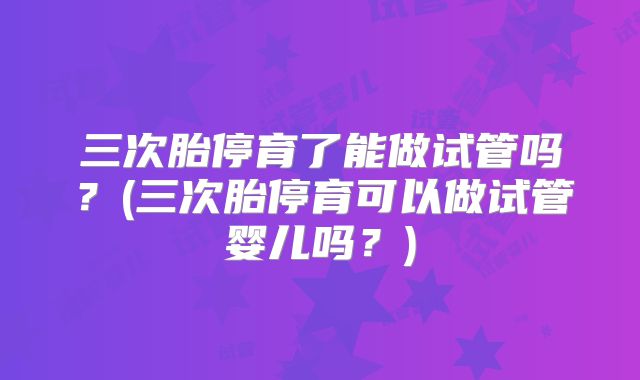 三次胎停育了能做试管吗？(三次胎停育可以做试管婴儿吗？)